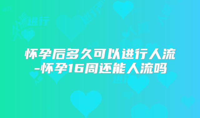 怀孕后多久可以进行人流-怀孕16周还能人流吗