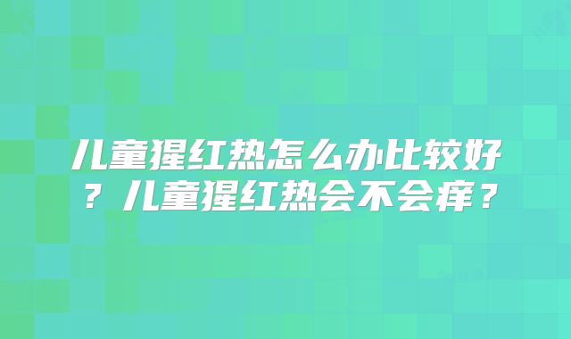 儿童猩红热怎么办比较好?儿童猩红热会不会痒?