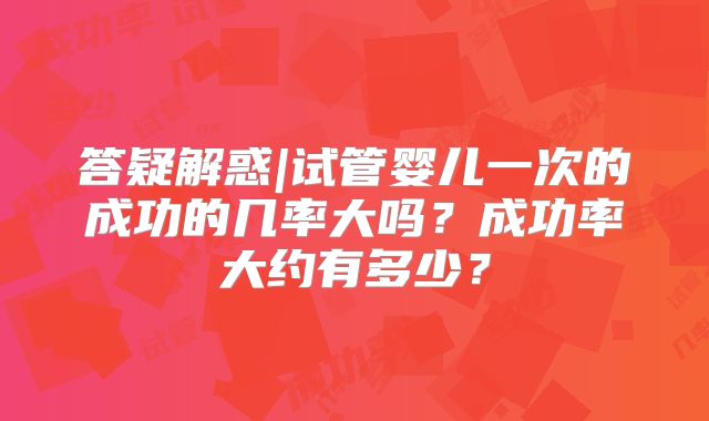 答疑解惑|试管婴儿一次的成功的几率大吗?成功率大约有多少?