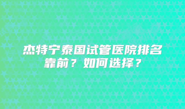 杰特宁泰国试管医院排名靠前？如何选择？
