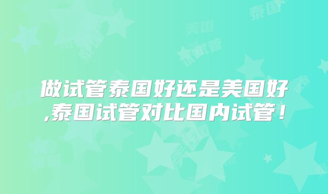 做试管泰国好还是美国好,泰国试管对比国内试管!