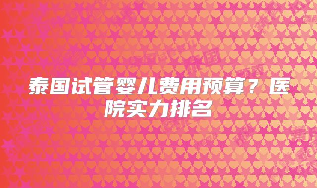 泰国试管婴儿费用预算？医院实力排名