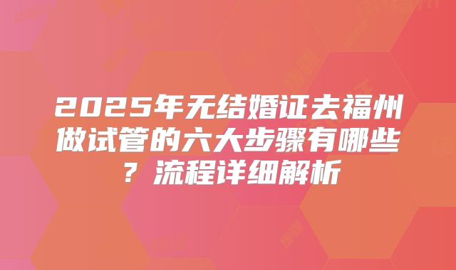2025年无结婚证去福州做试管的六大步骤有哪些？流程详细解析