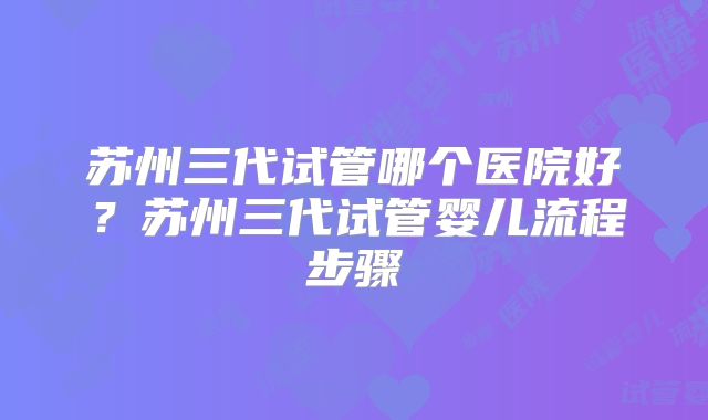 苏州三代试管哪个医院好？苏州三代试管婴儿流程步骤