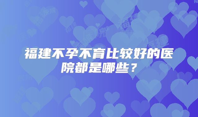 福建不孕不育比较好的医院都是哪些？
