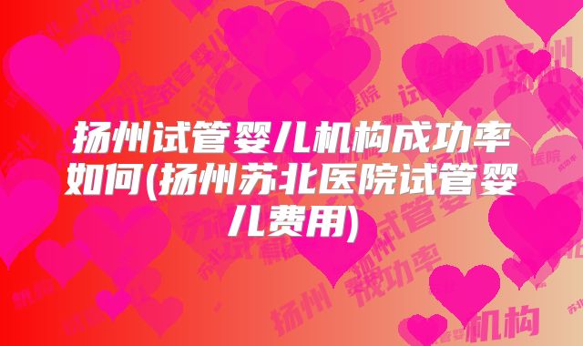 扬州试管婴儿机构成功率如何(扬州苏北医院试管婴儿费用)