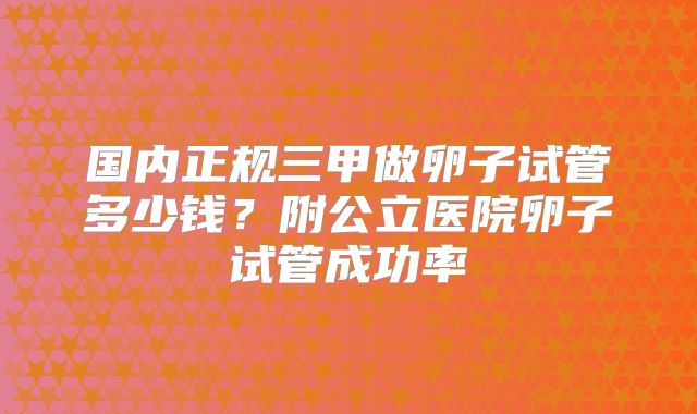 国内正规三甲做卵子试管多少钱？附公立医院卵子试管成功率