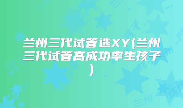 兰州三代试管选XY(兰州三代试管高成功率生孩子)