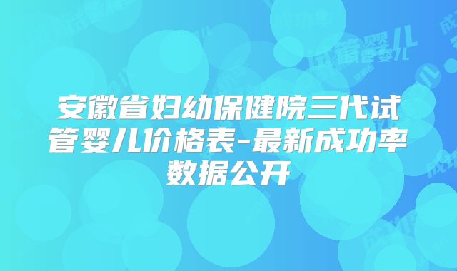 安徽省妇幼保健院三代试管婴儿价格表-最新成功率数据公开