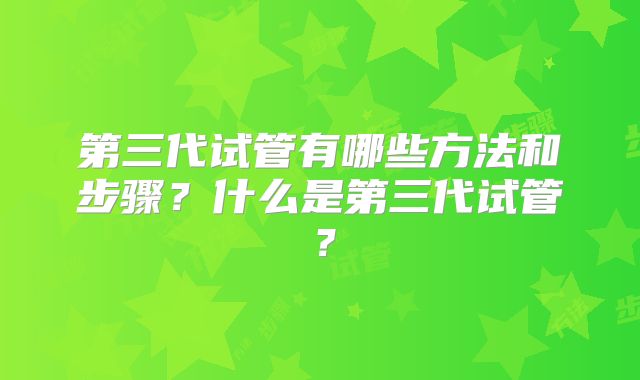 第三代试管有哪些方法和步骤？什么是第三代试管？