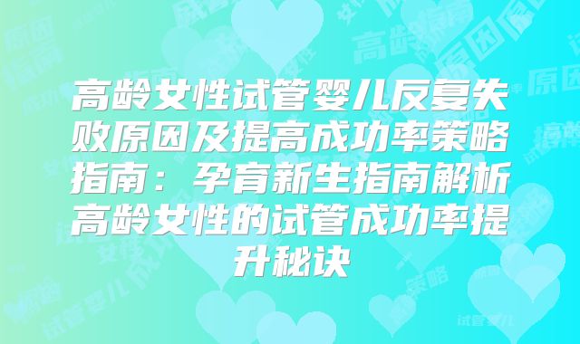 高龄女性试管婴儿反复失败原因及提高成功率策略指南:孕育新生指南解析高龄女性的试管成功率提升秘诀