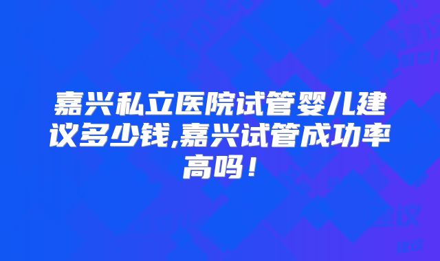 嘉兴私立医院试管婴儿建议多少钱,嘉兴试管成功率高吗!