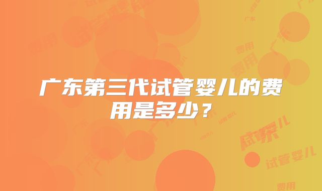 广东第三代试管婴儿的费用是多少？