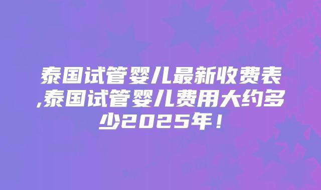 泰国试管婴儿最新收费表,泰国试管婴儿费用大约多少2025年！
