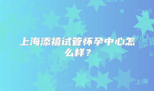 上海添禧试管怀孕中心怎么样？