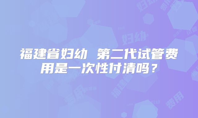 福建省妇幼 第二代试管费用是一次性付清吗？