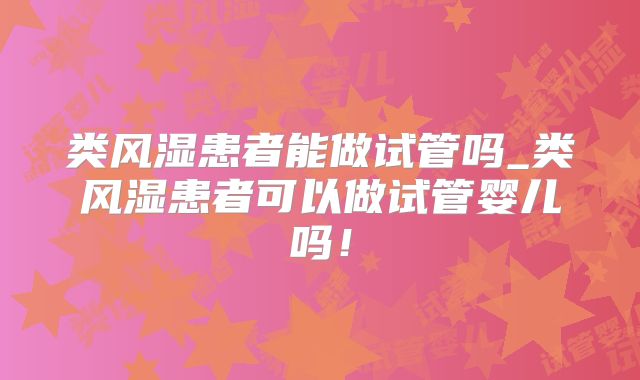 类风湿患者能做试管吗_类风湿患者可以做试管婴儿吗！