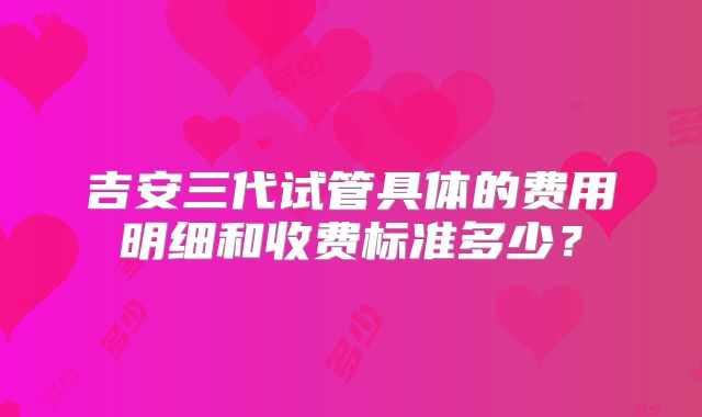 吉安三代试管具体的费用明细和收费标准多少？