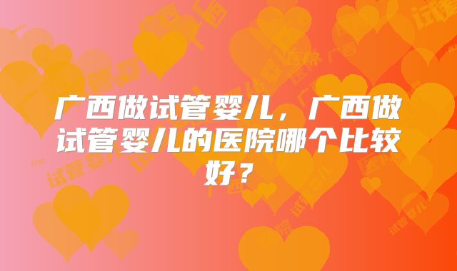 广西做试管婴儿,广西做试管婴儿的医院哪个比较好?