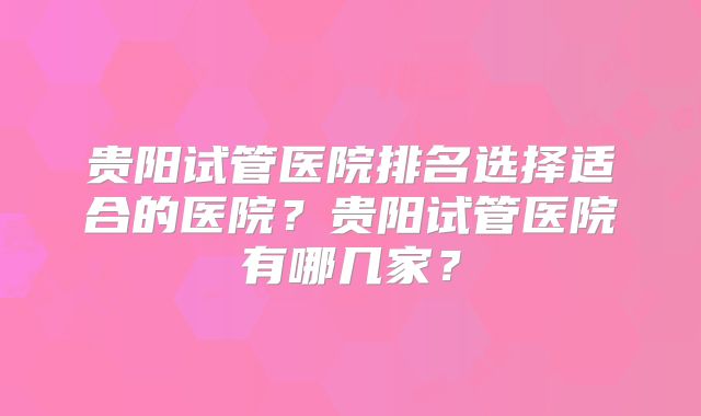 贵阳试管医院排名选择适合的医院？贵阳试管医院有哪几家？
