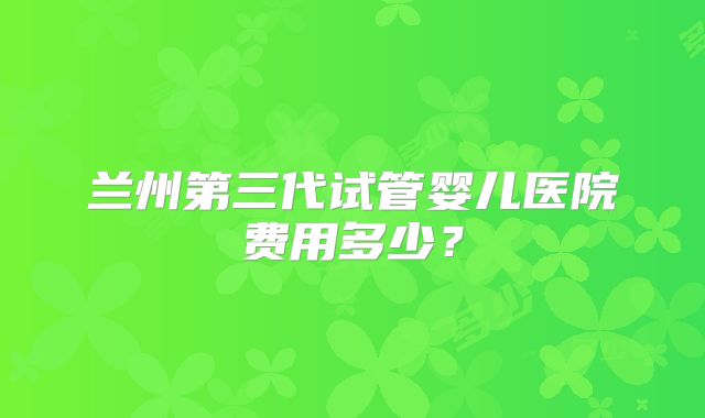 兰州第三代试管婴儿医院费用多少?
