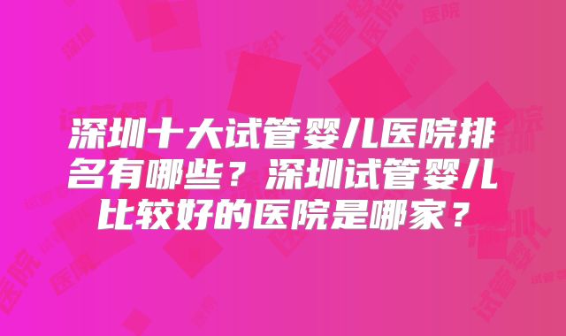 深圳十大试管婴儿医院排名有哪些？深圳试管婴儿比较好的医院是哪家？