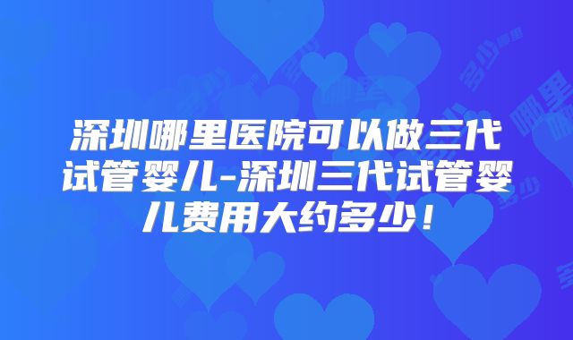 深圳哪里医院可以做三代试管婴儿-深圳三代试管婴儿费用大约多少!