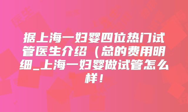 据上海一妇婴四位热门试管医生介绍(总的费用明细_上海一妇婴做试管怎么样!