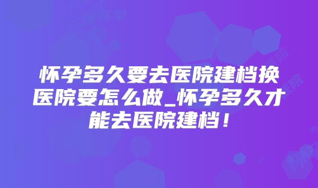 怀孕多久要去医院建档换医院要怎么做_怀孕多久才能去医院建档!