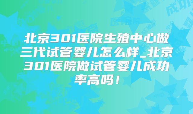北京301医院生殖中心做三代试管婴儿怎么样_北京301医院做试管婴儿成功率高吗!