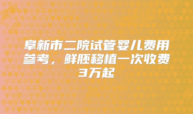 阜新市二院试管婴儿费用参考，鲜胚移植一次收费3万起