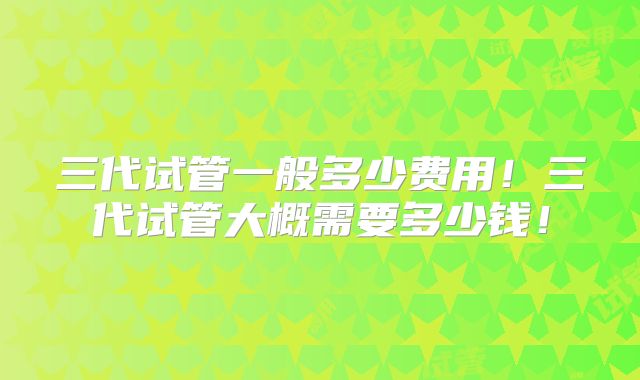 三代试管一般多少费用!三代试管大概需要多少钱!