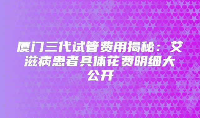 厦门三代试管费用揭秘：艾滋病患者具体花费明细大公开