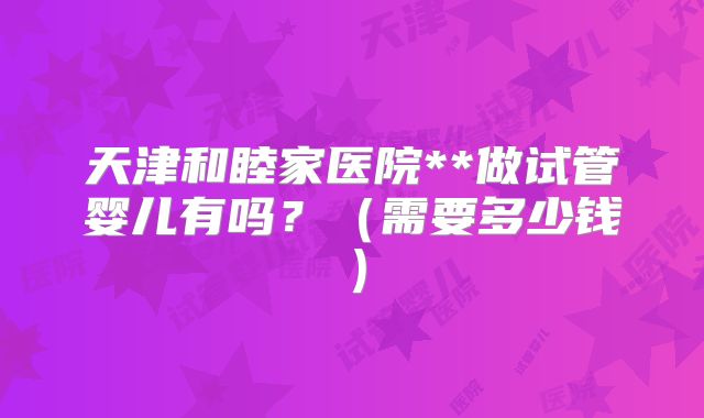 天津和睦家医院**做试管婴儿有吗？（需要多少钱）