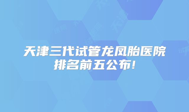 天津三代试管龙凤胎医院排名前五公布!