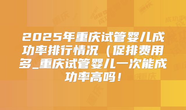 2025年重庆试管婴儿成功率排行情况(促排费用多_重庆试管婴儿一次能成功率高吗!