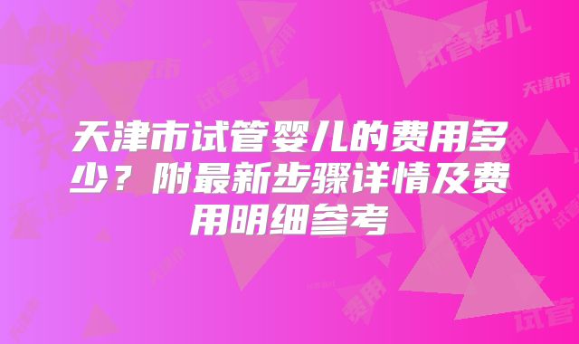 天津市试管婴儿的费用多少？附最新步骤详情及费用明细参考