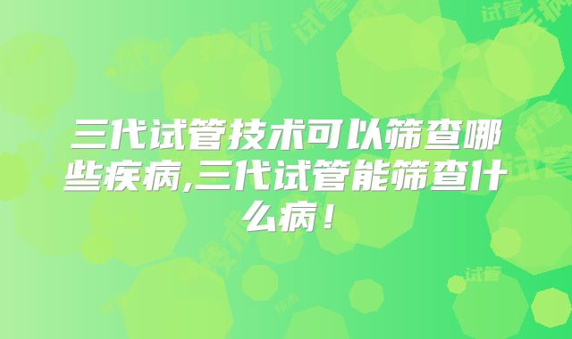 三代试管技术可以筛查哪些疾病,三代试管能筛查什么病！