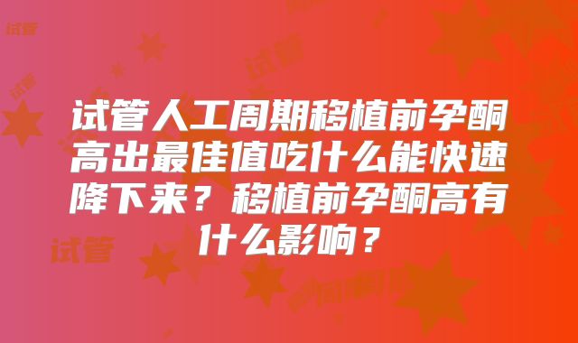 试管人工周期移植前孕酮高出最佳值吃什么能快速降下来？移植前孕酮高有什么影响？