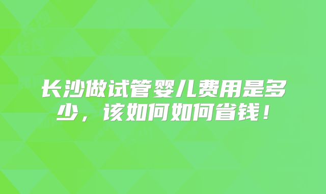 长沙做试管婴儿费用是多少,该如何如何省钱!