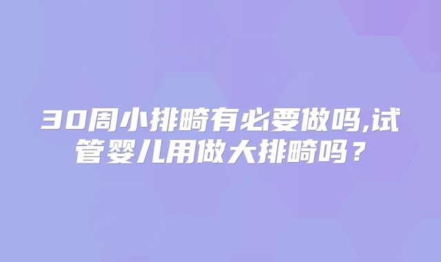30周小排畸有必要做吗,试管婴儿用做大排畸吗？