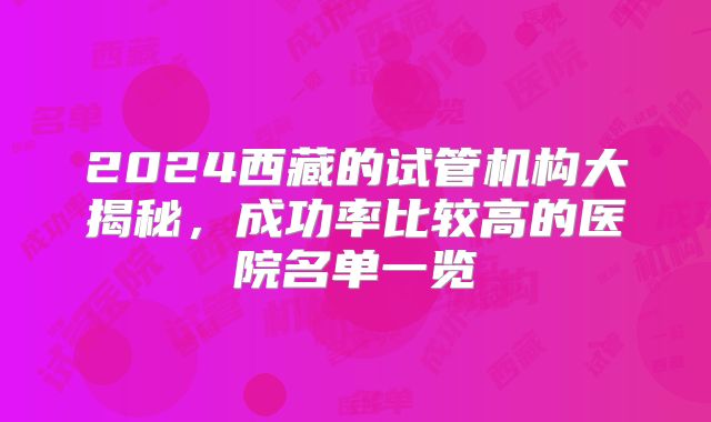 2024西藏的试管机构大揭秘，成功率比较高的医院名单一览
