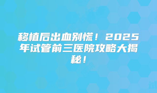 移植后出血别慌！2025年试管前三医院攻略大揭秘！