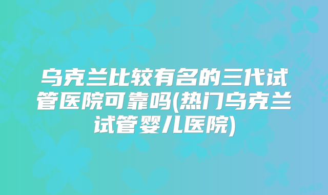乌克兰比较有名的三代试管医院可靠吗(热门乌克兰试管婴儿医院)