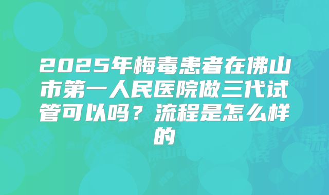 2025年梅毒患者在佛山市第一人民医院做三代试管可以吗？流程是怎么样的