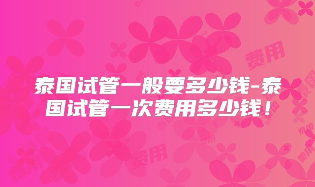 泰国试管一般要多少钱-泰国试管一次费用多少钱！