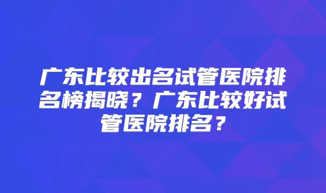广东比较出名试管医院排名榜揭晓?广东比较好试管医院排名?