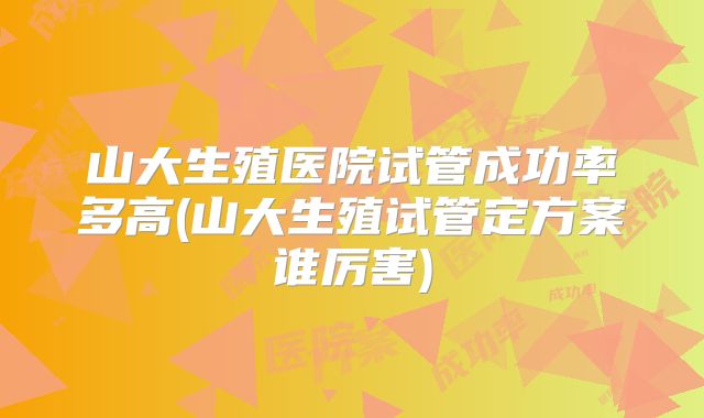 山大生殖医院试管成功率多高(山大生殖试管定方案谁厉害)