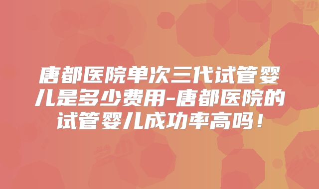 唐都医院单次三代试管婴儿是多少费用-唐都医院的试管婴儿成功率高吗!