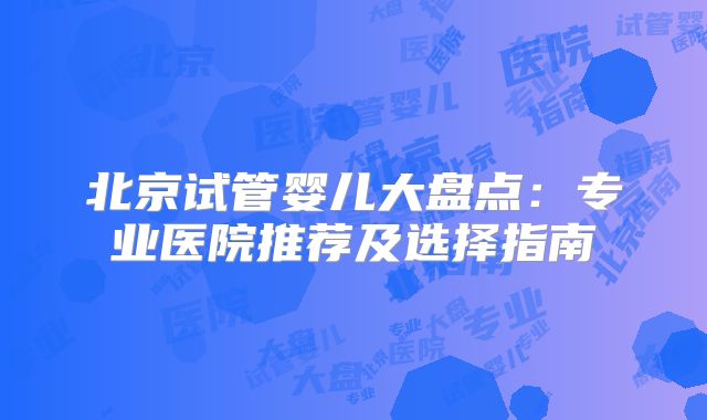 北京试管婴儿大盘点:专业医院推荐及选择指南